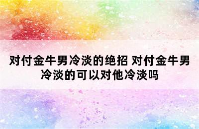 对付金牛男冷淡的绝招 对付金牛男冷淡的可以对他冷淡吗